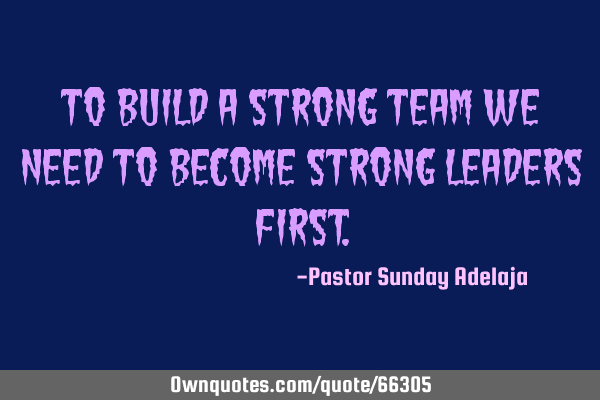 To build a strong team we need to become strong leaders
