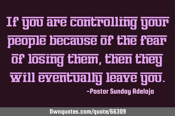 If you are controlling your people because of the fear of losing them, then they will eventually