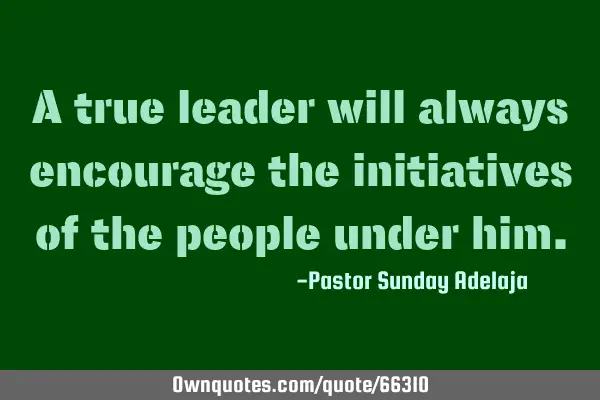 A true leader will always encourage the initiatives of the people under