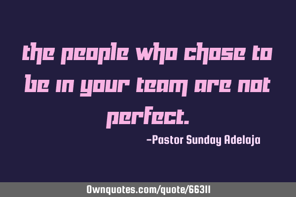 The people who chose to be in your team are not