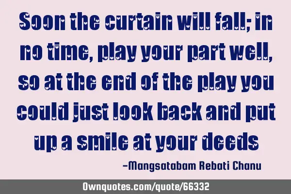 Soon the curtain will fall; in no time, play your part well, so at the end of the play you could