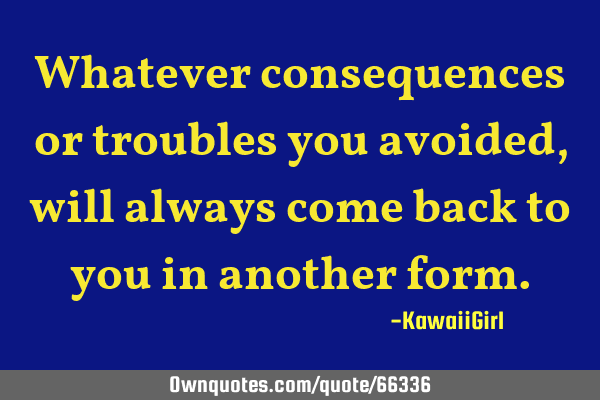 Whatever consequences or troubles you avoided, will always come back to you in another
