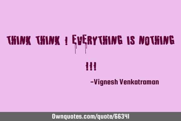 Think Think ! Everything Is Nothing !!!
