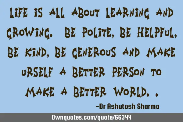 Life is all about learning and growing. Be polite, be helpful, be Kind, be generous and make urself