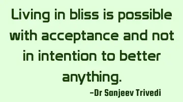 Living in bliss is possible with acceptance and not in intention to better anything.