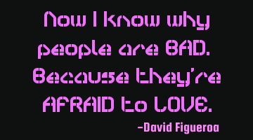 Now I know why people are BAD. Because they're AFRAID to LOVE.