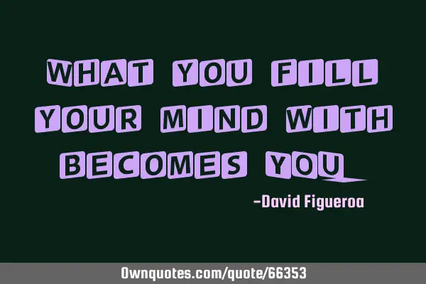 What you fill your mind with becomes YOU