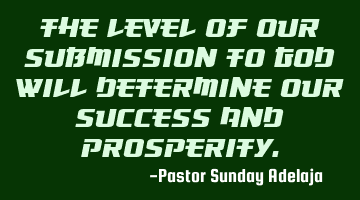 The level of our submission to God will determine our success and prosperity.