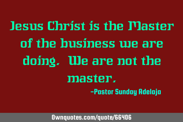 Jesus Christ is the Master of the business we are doing. We are not the