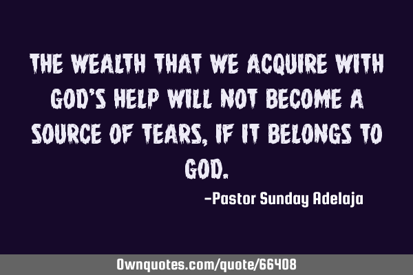 The wealth that we acquire with God’s help will not become a source of tears, if it belongs to G