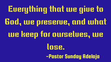 Everything that we give to God, we preserve, and what we keep for ourselves, we lose.