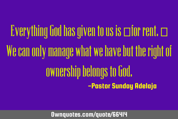 Everything God has given to us is “for rent.” We can only manage what we have but the right of