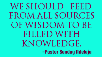 We should “feed” from all sources of wisdom to be filled with knowledge.
