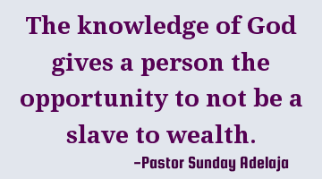 The knowledge of God gives a person the opportunity to not be a slave to wealth.