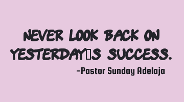 Never look back on yesterday’s success.