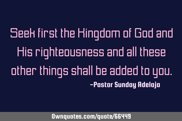 Seek first the Kingdom of God and His righteousness and all these other things shall be added to