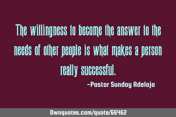 The willingness to become the answer to the needs of other people is what makes a person really