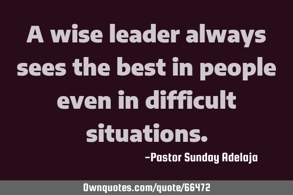 A wise leader always sees the best in people even in difficult