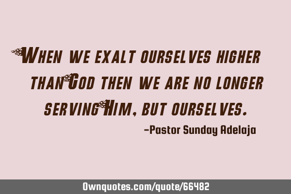 When we exalt ourselves higher than God then we are no longer serving Him, but