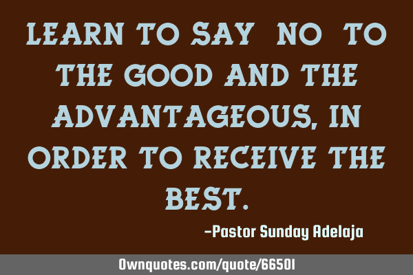 Learn to say “no” to the good and the advantageous, in order to receive the