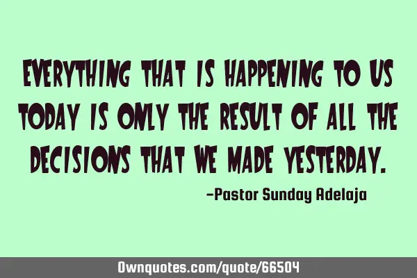 Everything that is happening to us today is only the result of all the decisions that we made
