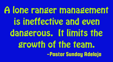 A lone ranger management is ineffective and even dangerous. It limits the growth of the team.