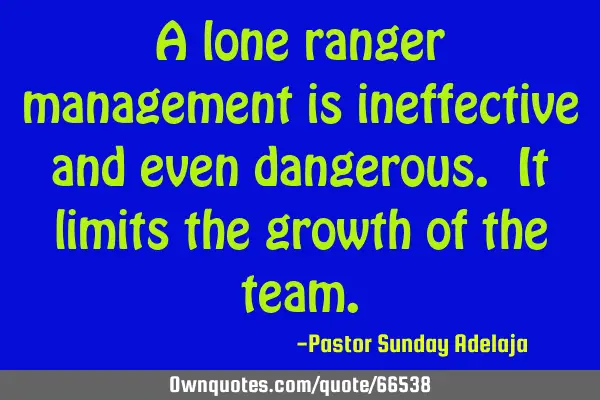 A lone ranger management is ineffective and even dangerous. It limits the growth of the