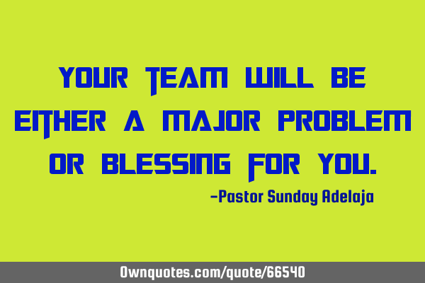 Your team will be either a major problem or blessing for