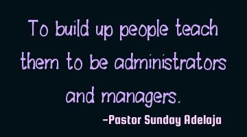 To build up people teach them to be administrators and managers.