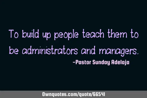 To build up people teach them to be administrators and