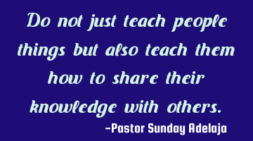 Do not just teach people things but also teach them how to share their knowledge with others.