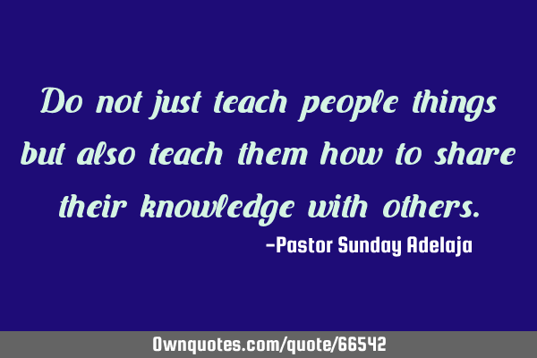 Do not just teach people things but also teach them how to share their knowledge with