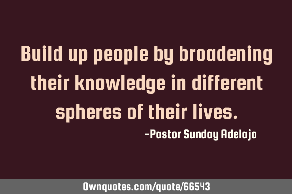 Build up people by broadening their knowledge in different spheres of their