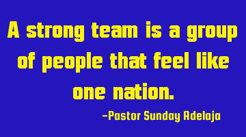 A strong team is a group of people that feel like one nation.