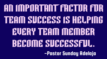 An important factor for team success is helping every team member become successful.