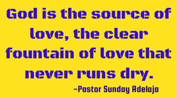 God is the source of love, the clear fountain of love that never runs dry.