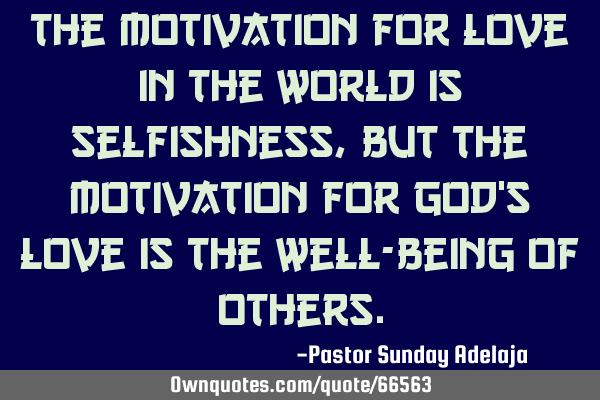 The motivation for love in the world is selfishness, but the motivation for God