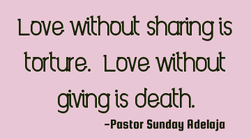 Love without sharing is torture. Love without giving is death.