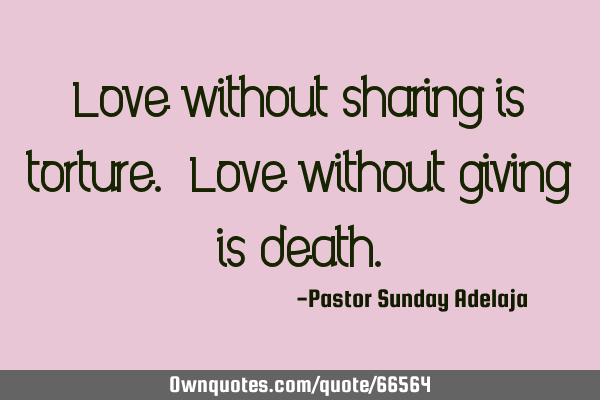 Love without sharing is torture. Love without giving is