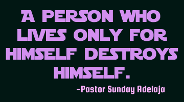 A person who lives only for himself destroys himself.