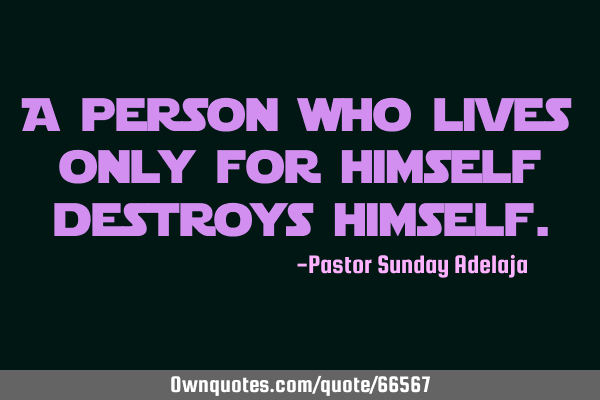 A person who lives only for himself destroys
