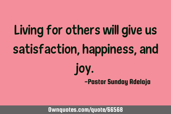 Living for others will give us satisfaction, happiness, and
