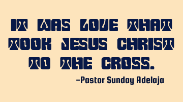 It was love that took Jesus Christ to the cross.