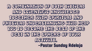 A combination of both Biblical and scientific knowledge together with spiritual and physical