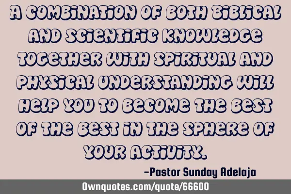 A combination of both Biblical and scientific knowledge together with spiritual and physical