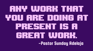 Any work that you are doing at present is a great work.