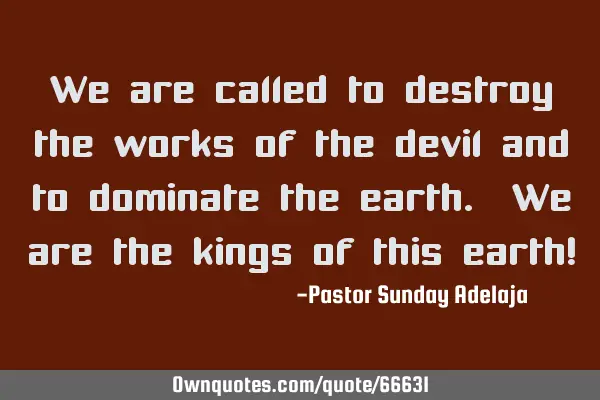We are called to destroy the works of the devil and to dominate the earth. We are the kings of this