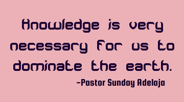 Knowledge is very necessary for us to dominate the earth.
