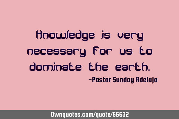 Knowledge is very necessary for us to dominate the