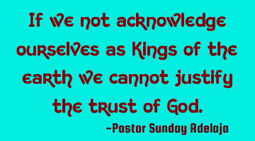 If we not acknowledge ourselves as Kings of the earth we cannot justify the trust of God.